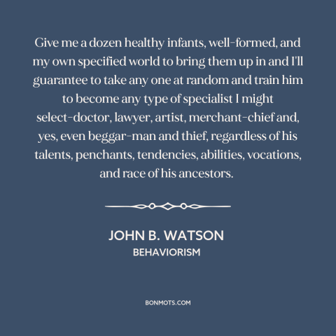 A quote by John B. Watson about blank slate: “Give me a dozen healthy infants, well-formed, and my own specified world to…”