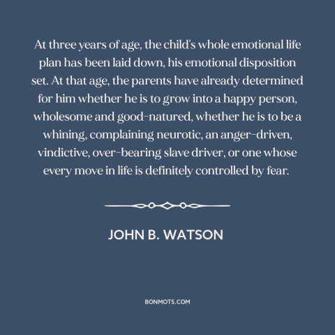 A quote by John B. Watson about raising kids: “At three years of age, the child's whole emotional life plan has been laid…”