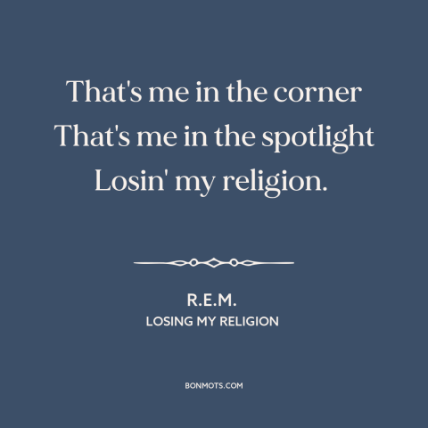 A quote by R.E.M. about decline of religion: “That's me in the corner That's me in the spotlight Losin' my religion.”