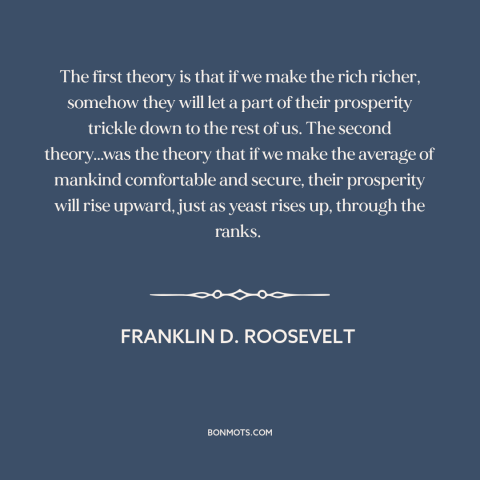 A quote by Franklin D. Roosevelt about economic theory: “The first theory is that if we make the rich richer, somehow they…”