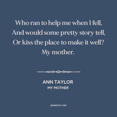 A quote by Ann Taylor about mothers and children: “Who ran to help me when I fell, And would some pretty story tell…”