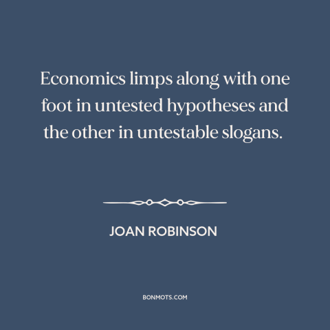 A quote by Joan Robinson about economics: “Economics limps along with one foot in untested hypotheses and the other…”