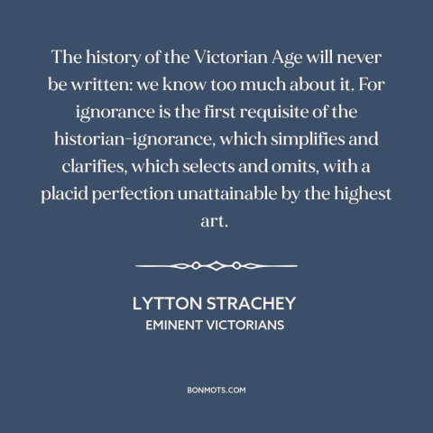 A quote by Lytton Strachey about nature of history: “The history of the Victorian Age will never be written: we know too…”