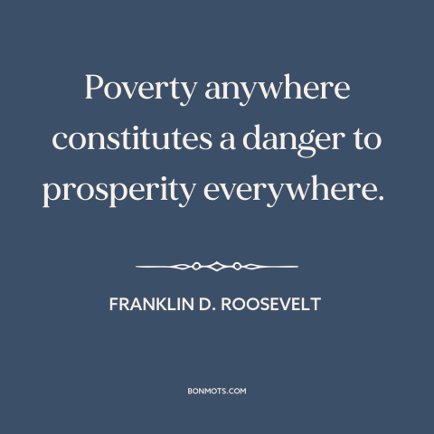 A quote by Franklin D. Roosevelt about poverty: “Poverty anywhere constitutes a danger to prosperity everywhere.”