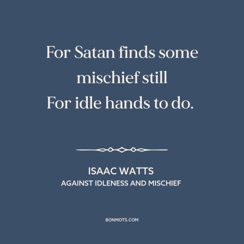 A quote by Isaac Watts about idleness: “For Satan finds some mischief still For idle hands to do.”