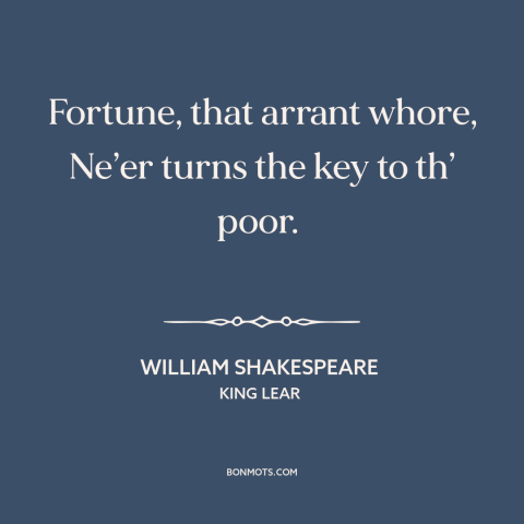 A quote by William Shakespeare about fortune: “Fortune, that arrant whore, Ne’er turns the key to th’ poor.”