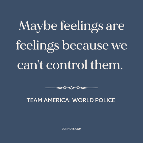 A quote from Team America: World Police about emotions: “Maybe feelings are feelings because we can't control them.”