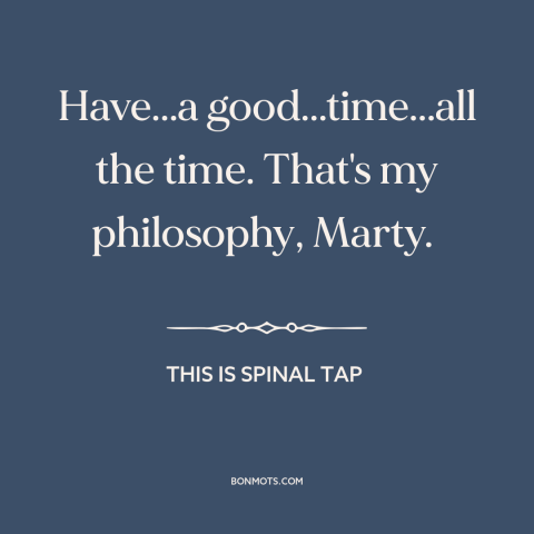 A quote from This is Spinal Tap about having fun: “Have...a good...time...all the time. That's my philosophy, Marty.”