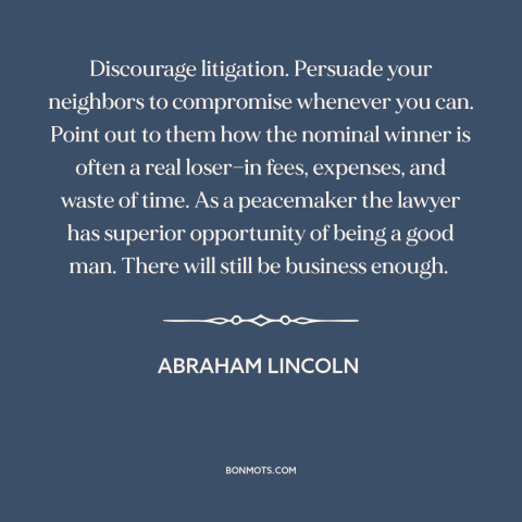 A quote by Abraham Lincoln about lawsuits: “Discourage litigation. Persuade your neighbors to compromise whenever you can.”