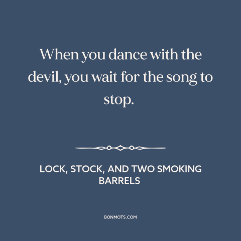 A quote from Lock, Stock, and Two Smoking Barrels about taking risks: “When you dance with the devil, you wait for the song…”