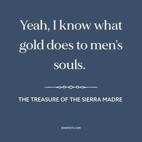 A quote from The Treasure of the Sierra Madre about gold: “Yeah, I know what gold does to men's souls.”