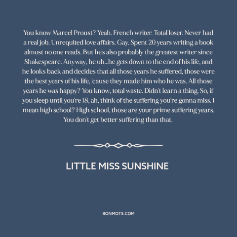 A quote from Little Miss Sunshine about high school: “You know Marcel Proust? Yeah. French writer. Total loser. Never…”