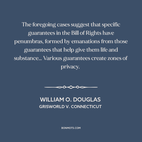 A quote by William O. Douglas about right to privacy: “The foregoing cases suggest that specific guarantees in the…”