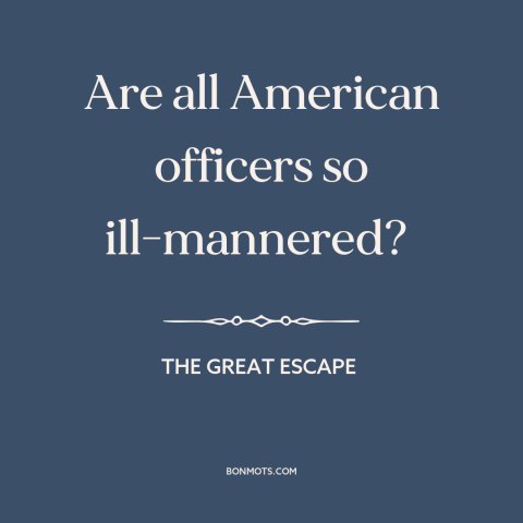 A quote from The Great Escape about American character: “Are all American officers so ill-mannered?”