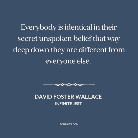 A quote by David Foster Wallace about uniqueness of each person: “Everybody is identical in their secret unspoken belief…”