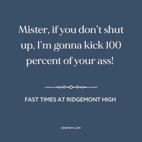 A quote from Fast Times at Ridgemont High about shutting up: “Mister, if you don’t shut up, I’m gonna kick 100 percent…”