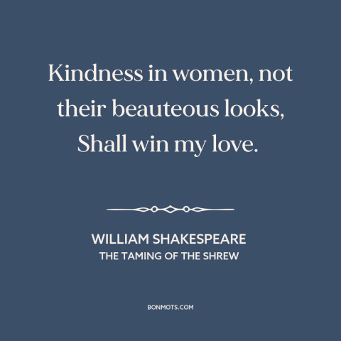 A quote by William Shakespeare about pursuing women: “Kindness in women, not their beauteous looks, Shall win my love.”