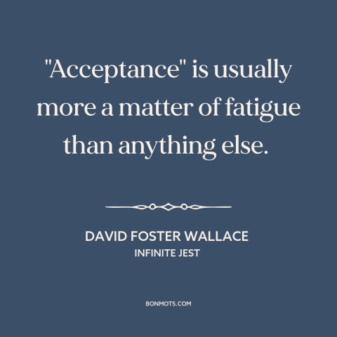 A quote by David Foster Wallace about acceptance: “"Acceptance" is usually more a matter of fatigue than anything else.”