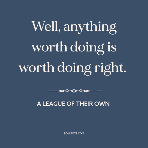 A quote from A League of Their Own about doing things the right way: “Well, anything worth doing is worth doing right.”