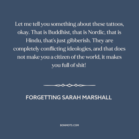 A quote from Forgetting Sarah Marshall about tattoos: “Let me tell you something about these tattoos, okay. That…”