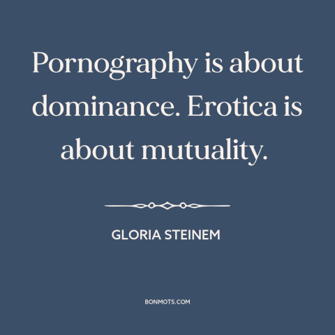 A quote by Gloria Steinem about pornography: “Pornography is about dominance. Erotica is about mutuality.”