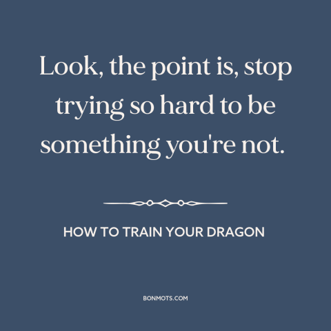 A quote from How to Train Your Dragon about putting up a front: “Look, the point is, stop trying so hard to be something…”