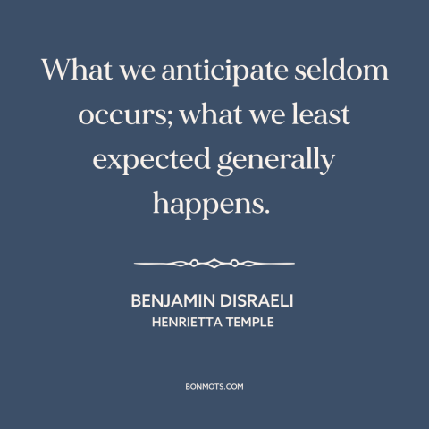 A quote by Benjamin Disraeli about nature of life: “What we anticipate seldom occurs; what we least expected generally…”