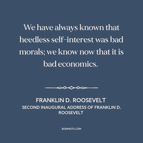 A quote by Franklin D. Roosevelt about unfettered capitalism: “We have always known that heedless self-interest was bad…”