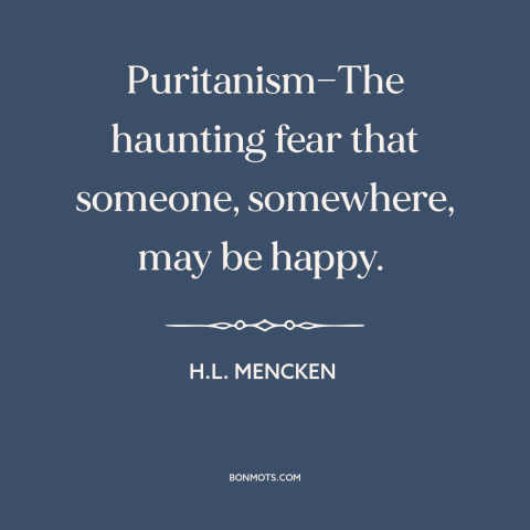 A quote by H.L. Mencken about puritanism: “Puritanism—The haunting fear that someone, somewhere, may be happy.”