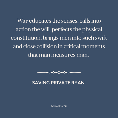 A quote from Saving Private Ryan about war: “War educates the senses, calls into action the will, perfects the physical…”