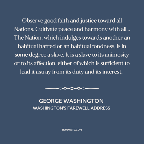 A quote by George Washington about American foreign policy: “Observe good faith and justice toward all Nations.”