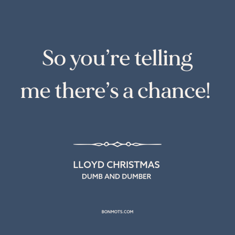 A quote from Dumb and Dumber about optimism: “So you’re telling me there’s a chance!”