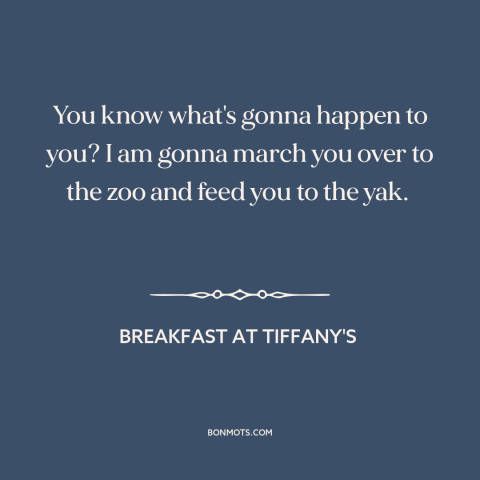 A quote from Breakfast at Tiffany's: “You know what's gonna happen to you? I am gonna march you over to the zoo and…”