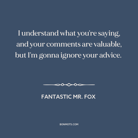 A quote from Fantastic Mr. Fox about advice: “I understand what you're saying, and your comments are valuable, but…”