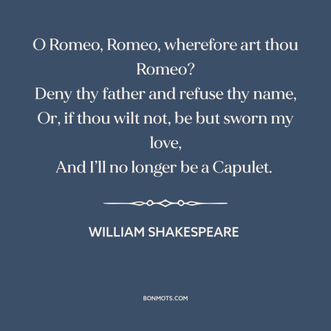 A quote by William Shakespeare: “O Romeo, Romeo, wherefore art thou Romeo? Deny thy father and refuse thy name…”