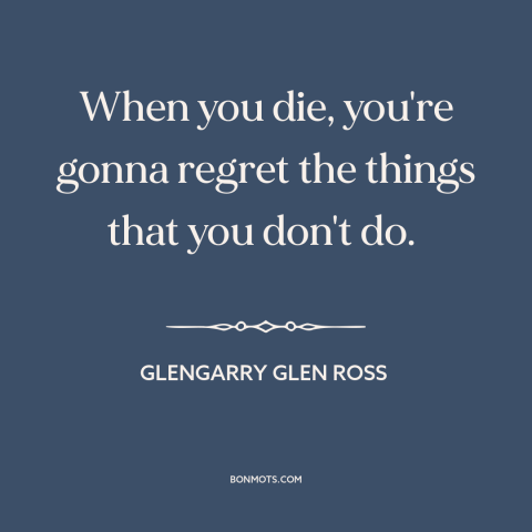 A quote from Glengarry Glen Ross about facing death: “When you die, you're gonna regret the things that you don't do.”