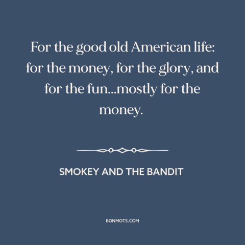 A quote from Smokey and the Bandit about American ideals: “For the good old American life: for the money, for the glory…”