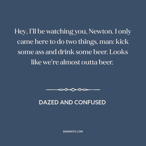 A quote from Dazed and Confused: “Hey, I’ll be watching you, Newton. I only came here to do two things, man: kick some…”