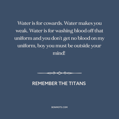 A quote from Remember the Titans about water: “Water is for cowards. Water makes you weak. Water is for washing blood off…”