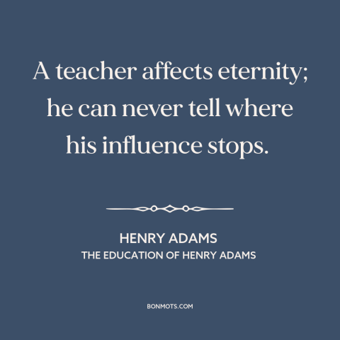 A quote by Henry Brooks Adams about teachers and students: “A teacher affects eternity; he can never tell where his…”