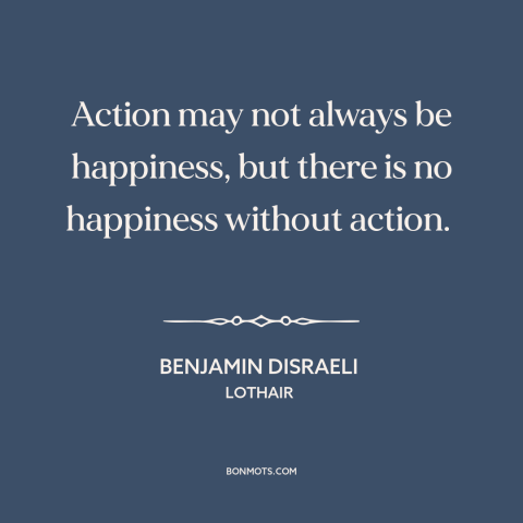 A quote by Benjamin Disraeli about happiness: “Action may not always be happiness, but there is no happiness without…”