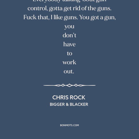 A quote by Chris Rock about gun control: “Everybody talking 'bout gun control, gotta get rid of the guns. Fuck that, I…”