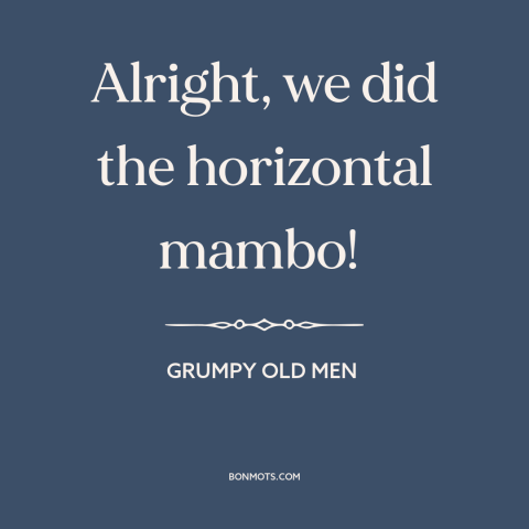 A quote from Grumpy Old Men about sex: “Alright, we did the horizontal mambo!”