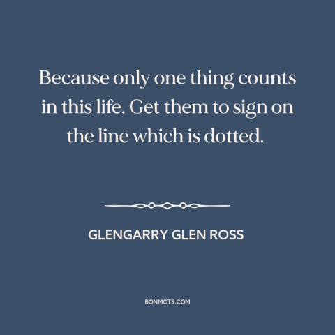 A quote from Glengarry Glen Ross about what really matters: “Because only one thing counts in this life. Get them to sign…”