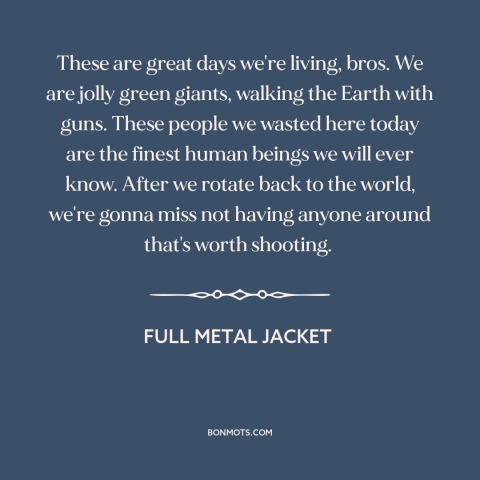 A quote from Full Metal Jacket about vietnam war: “These are great days we're living, bros. We are jolly green…”