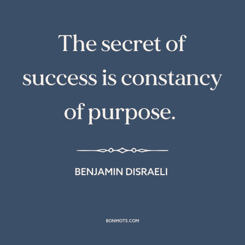 A quote by Benjamin Disraeli about success: “The secret of success is constancy of purpose.”