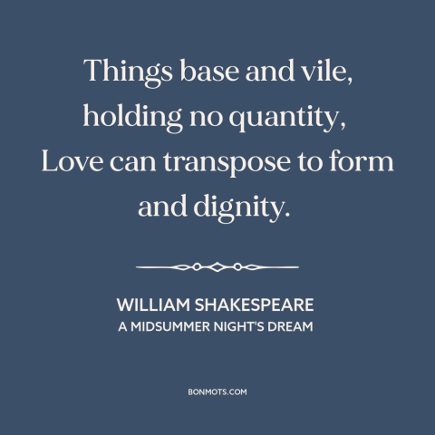 A quote by William Shakespeare about power of love: “Things base and vile, holding no quantity, Love can transpose to form…”