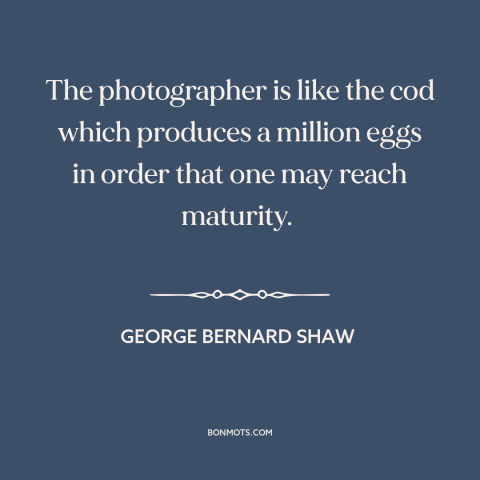 A quote by George Bernard Shaw about photography: “The photographer is like the cod which produces a million eggs in order…”