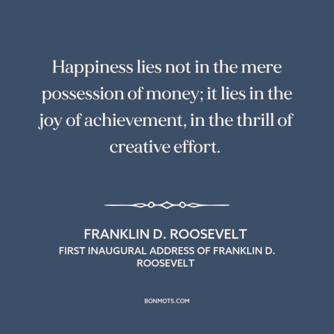 A quote by Franklin D. Roosevelt about happiness: “Happiness lies not in the mere possession of money; it lies in the joy…”