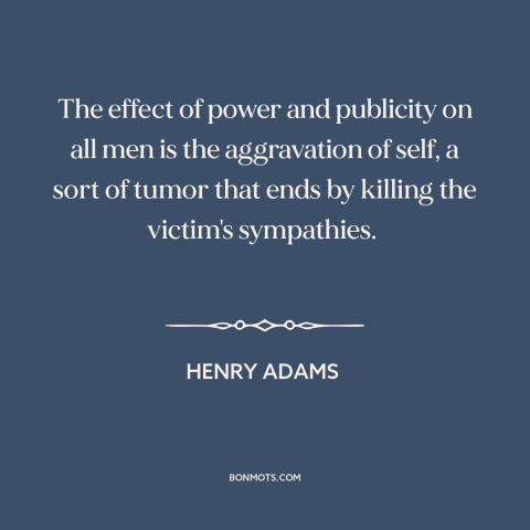 A quote by Henry Brooks Adams about effects of power: “The effect of power and publicity on all men is the aggravation of…”